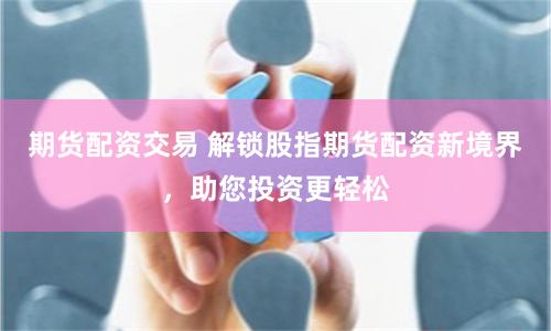 期货配资交易 解锁股指期货配资新境界，助您投资更轻松