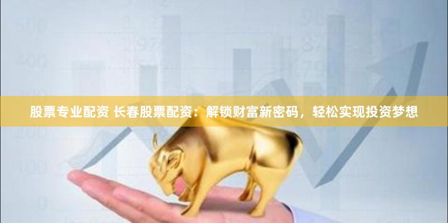 股票专业配资 长春股票配资：解锁财富新密码，轻松实现投资梦想