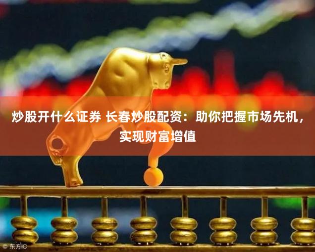 炒股开什么证券 长春炒股配资：助你把握市场先机，实现财富增值