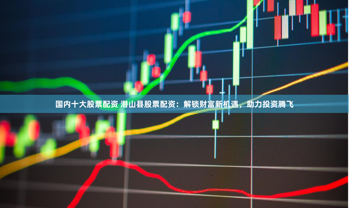 国内十大股票配资 潜山县股票配资：解锁财富新机遇，助力投资腾飞