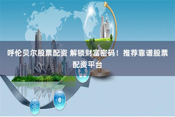 呼伦贝尔股票配资 解锁财富密码！推荐靠谱股票配资平台