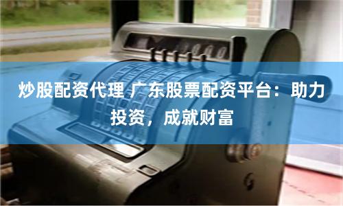 炒股配资代理 广东股票配资平台：助力投资，成就财富