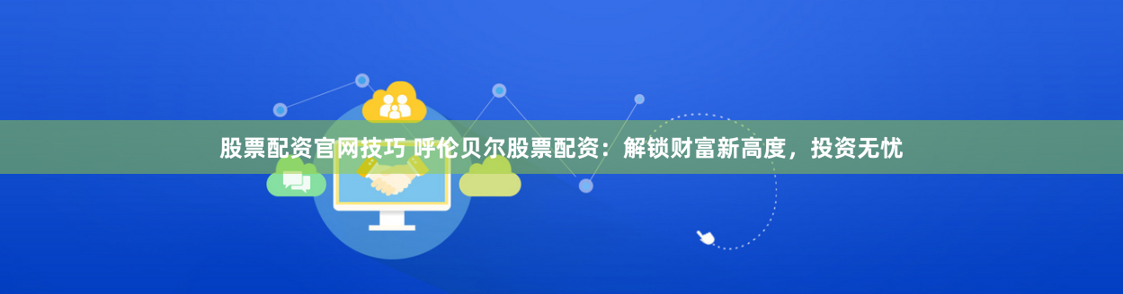 股票配资官网技巧 呼伦贝尔股票配资：解锁财富新高度，投资无忧