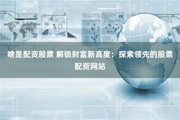 啥是配资股票 解锁财富新高度：探索领先的股票配资网站