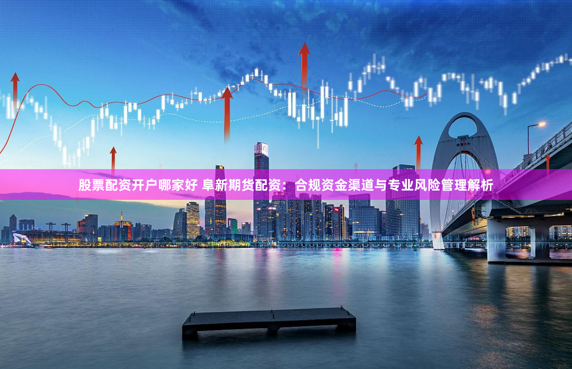 股票配资开户哪家好 阜新期货配资：合规资金渠道与专业风险管理解析
