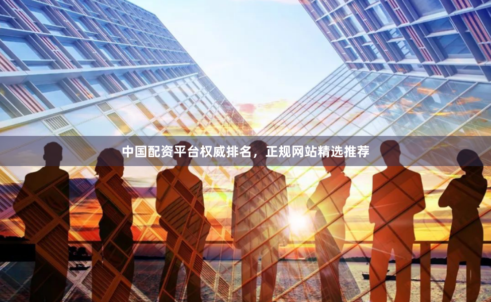 中国配资平台权威排名，正规网站精选推荐